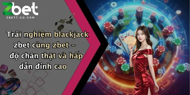 Trải nghiệm blackjack zbet cùng zbet - độ chân thật và hấp dẫn đỉnh cao